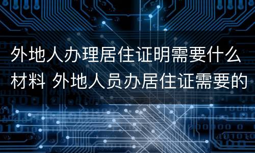 外地人办理居住证明需要什么材料 外地人员办居住证需要的证明