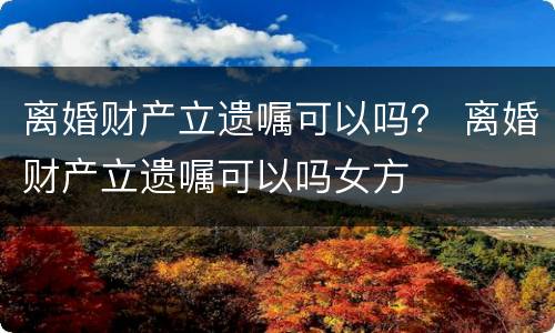 离婚财产立遗嘱可以吗？ 离婚财产立遗嘱可以吗女方