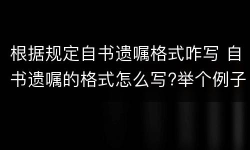 根据规定自书遗嘱格式咋写 自书遗嘱的格式怎么写?举个例子呗