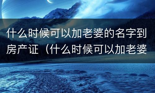 什么时候可以加老婆的名字到房产证（什么时候可以加老婆的名字到房产证里）