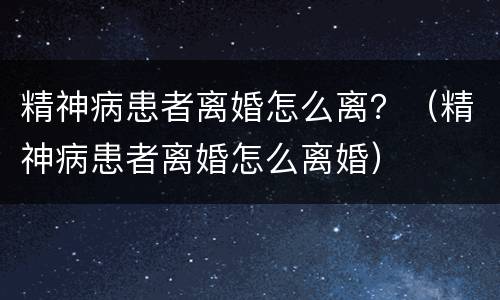 精神病患者离婚怎么离？（精神病患者离婚怎么离婚）
