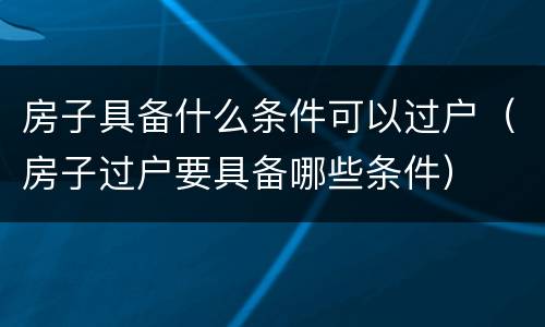 房子具备什么条件可以过户（房子过户要具备哪些条件）