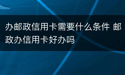 办邮政信用卡需要什么条件 邮政办信用卡好办吗
