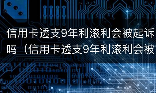 信用卡透支9年利滚利会被起诉吗（信用卡透支9年利滚利会被起诉吗）