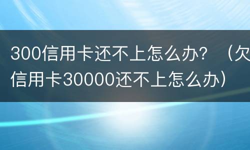 300信用卡还不上怎么办？（欠信用卡30000还不上怎么办）