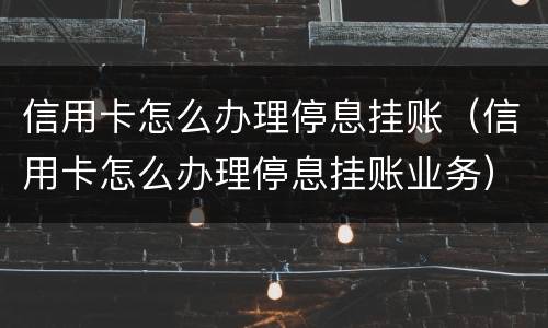信用卡怎么办理停息挂账（信用卡怎么办理停息挂账业务）
