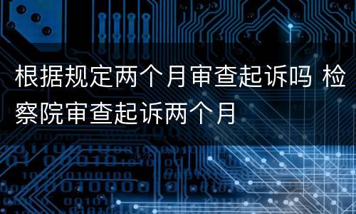 根据规定两个月审查起诉吗 检察院审查起诉两个月