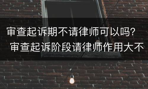 审查起诉期不请律师可以吗？ 审查起诉阶段请律师作用大不大