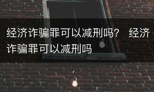 经济诈骗罪可以减刑吗？ 经济诈骗罪可以减刑吗