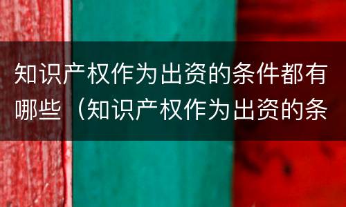 知识产权作为出资的条件都有哪些（知识产权作为出资的条件都有哪些方面）