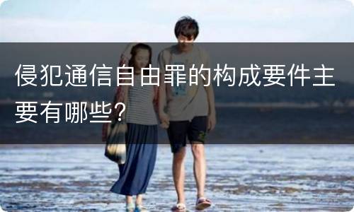 侵犯通信自由罪的构成要件主要有哪些?