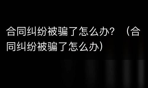 合同纠纷被骗了怎么办？（合同纠纷被骗了怎么办）