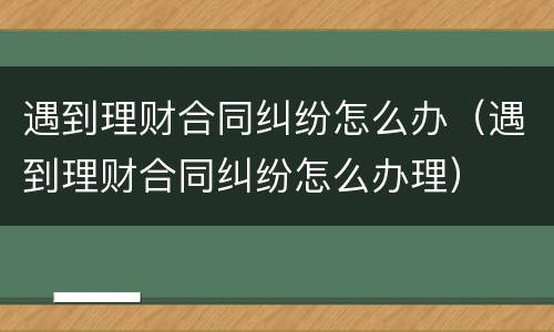 遇到理财合同纠纷怎么办（遇到理财合同纠纷怎么办理）