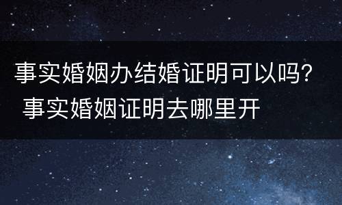 事实婚姻办结婚证明可以吗？ 事实婚姻证明去哪里开
