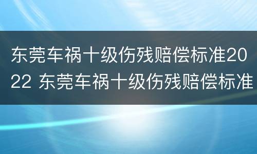 东莞车祸十级伤残赔偿标准2022 东莞车祸十级伤残赔偿标准2022年
