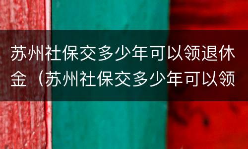 苏州社保交多少年可以领退休金（苏州社保交多少年可以领退休金了）