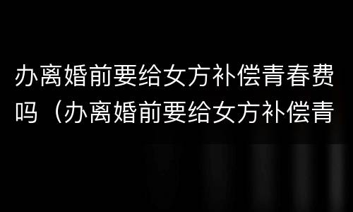 办离婚前要给女方补偿青春费吗（办离婚前要给女方补偿青春费吗怎么办）