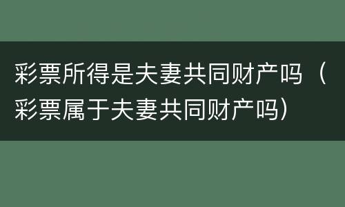 彩票所得是夫妻共同财产吗（彩票属于夫妻共同财产吗）