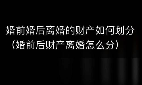 婚前婚后离婚的财产如何划分（婚前后财产离婚怎么分）