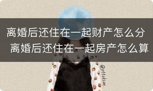 离婚后还住在一起财产怎么分 离婚后还住在一起房产怎么算