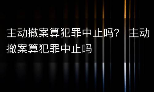 主动撤案算犯罪中止吗？ 主动撤案算犯罪中止吗