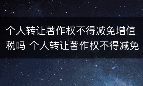 个人转让著作权不得减免增值税吗 个人转让著作权不得减免增值税吗对吗