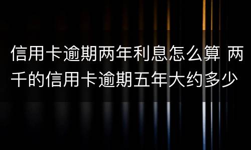 信用卡逾期两年利息怎么算 两千的信用卡逾期五年大约多少利息