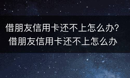 借朋友信用卡还不上怎么办？ 借朋友信用卡还不上怎么办
