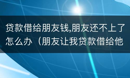 贷款借给朋友钱,朋友还不上了怎么办（朋友让我贷款借给他钱不还）