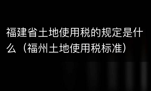 福建省土地使用税的规定是什么（福州土地使用税标准）
