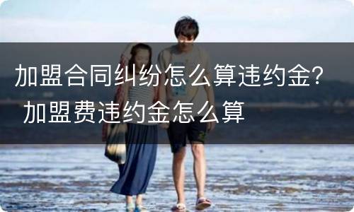 加盟合同纠纷怎么算违约金？ 加盟费违约金怎么算