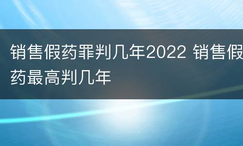 销售假药罪判几年2022 销售假药最高判几年