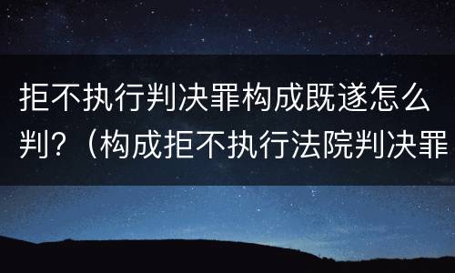 拒不执行判决罪构成既遂怎么判?（构成拒不执行法院判决罪）