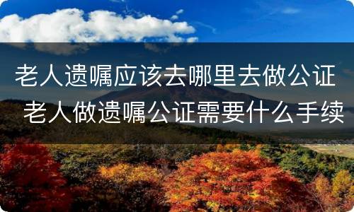 老人遗嘱应该去哪里去做公证 老人做遗嘱公证需要什么手续