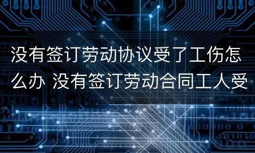 没有签订劳动协议受了工伤怎么办 没有签订劳动合同工人受伤怎么办