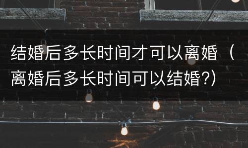 结婚后多长时间才可以离婚（离婚后多长时间可以结婚?）