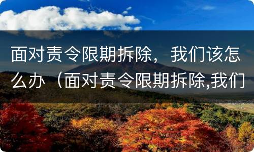 面对责令限期拆除，我们该怎么办（面对责令限期拆除,我们该怎么办）