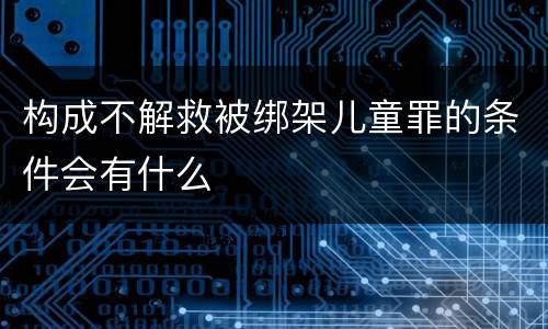 构成不解救被绑架儿童罪的条件会有什么