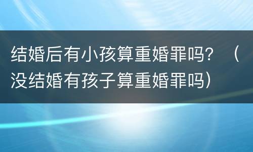 结婚后有小孩算重婚罪吗？（没结婚有孩子算重婚罪吗）