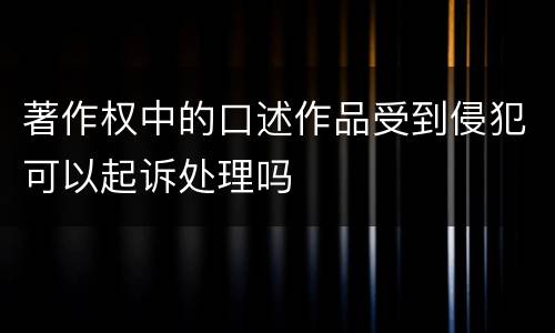 著作权中的口述作品受到侵犯可以起诉处理吗