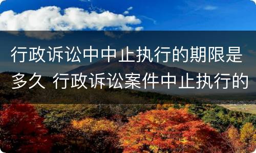 行政诉讼中中止执行的期限是多久 行政诉讼案件中止执行的法律规定