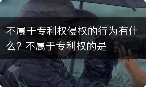 不属于专利权侵权的行为有什么? 不属于专利权的是