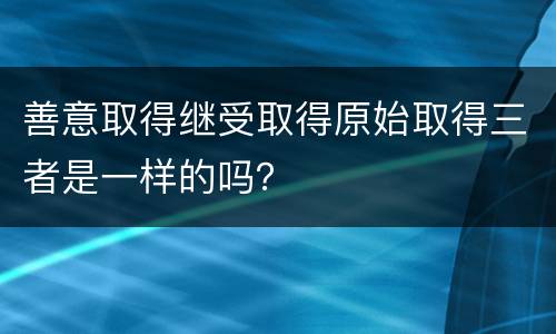 善意取得继受取得原始取得三者是一样的吗？