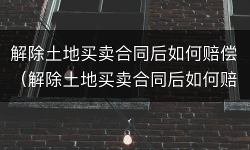 解除土地买卖合同后如何赔偿（解除土地买卖合同后如何赔偿）