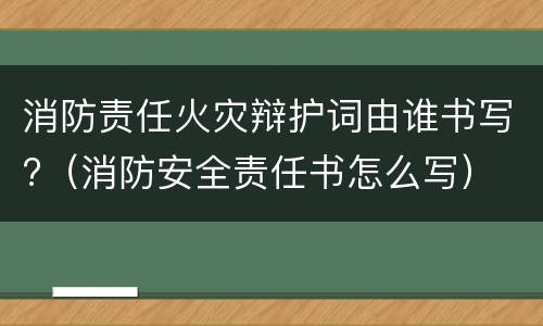 消防责任火灾辩护词由谁书写?（消防安全责任书怎么写）
