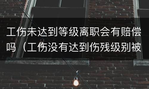 工伤未达到等级离职会有赔偿吗（工伤没有达到伤残级别被辞退该怎么赔付?）