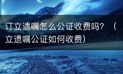 订立遗嘱怎么公证收费吗？（立遗嘱公证如何收费）