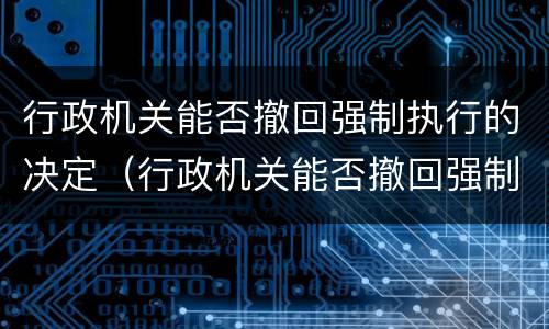 行政机关能否撤回强制执行的决定（行政机关能否撤回强制执行的决定）