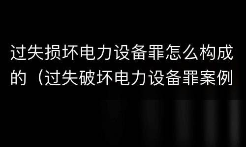 过失损坏电力设备罪怎么构成的（过失破坏电力设备罪案例）