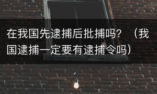 在我国先逮捕后批捕吗？（我国逮捕一定要有逮捕令吗）